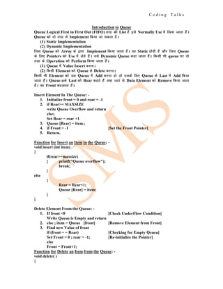 C o d i n g T a l k s
Introduction to Queue
Queue Logical First in First Out (FIFO) rjg dh List gSa bls Normally Use esa fy;k tkrk gSaA
Queue dks nks rjg ls Implement fd;k tk ldrk gSaA
(1) Static Implementation
(2) Dynamic Implementation
ftl Queue dks Array ds }kjk Implement fd;k tkrk gSaA og Static gksrh gSa vkSj ftl Queue
ds fy, Pointers dks Use esa ysrs gSaA mls Dynamic Queue dgk tkrk gSaA fdlh Hkh queue ij nks
rjg ds Operation dks Perform fd;k tkrk gSaA
(1) Queue esa Value Insert djukA
(2) fdlh Element dks Queue ls Delete djukA
fdlh Hkh Element dks tc Queue esa Add djuk gks rks mlds fy, Queue ds Last esa Add fd;k
tkrk gSaA Queue nds Last dks Rear dgrs gSa rFkk tgka ls Data Element dks Remove fd;k tkrk
gSaA og Front dgykrk gSaA
Insert Element In The Queue: -
1. Initialize front = 0 and rear = -1
2. if Rear>= MAXSIZE
write Queue Overflow and return
else;
Set Rear = rear +1
3. Queue [Rear] = item;
4. if Front = -1 [Set the Front Pointer]
5. Return.
Function for Insert an Item in the Queue: -
void insert (int item)
{
if(rear>=maxsize)
{ printf("Queue overflow");
break;
}
else
{
Rear = Rear+1;
Queue [Rear] = item;
}
}
Delete Element From the Queue: -
1. If front <0 [Check UnderFlow Condition]
Write Queue is Empty and return
2. else ; item = Queue [front] [Remove Element from Front]
3. Find new Value of front
if (front = = Rear) [Checking for Empty Qeueu]
Set Front = 0 ; rear = -1; [Re-initialize the Pointer]
else
Front = Front+1;
Function for Delete an Item from the Queue: -
void delete( )
{
 