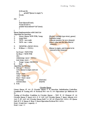 C o d i n g T a l k s
if (Front<0)
{ printf("Queue is empty");
break;
}
else
{
item=Queue[Front];
Front=Front+1;
printf("item deleted=%d",item);
}
}
Queue Implementation with Link List
Algorithm for Insertion
1. Struct_Queue NEW PTR, *temp [Declare variable type struct_queue]
2. temp=start [Initialize temp]
3. NEW = new node [Allocate memory for new element]
4. NEW→
→
→no = value [Insert value into the data filed of
element];
5. NEWPTR→
→
→NEXT=NULL
6. If (Rear = = NULL) [Queue is empty, and element to be
entered is first element]
Set Front = NEW PTR
Set Rear = NEW PTR
else:
while(temp→
→
→next = NULL)
tem=temp→
→
→next
7. Temp = temp→
→
→NEWPTR
8. End.
Algorithm for Deletion
1. if(front = = NULL)
write Queue is empty and exit
else
temp = start
value = temp→
→
→no
Start = Start→
→
→next
free(temp) [End else]
return(value) [End if]
2. Exit.
Circular Queue
Linear Queue dh rjg gh Circular Queue esa Hkh Insertion, Initialization Underflow
Condition dh Testing vkfn dks Perform fd;k tkrk gSaA vU; Operations dqN Different gksrs
gSaA
Testing of Overflow Condition in Circular Queue: - fdlh Hkh u;s Element dks tc
Circular Queue esa Insert djuk gks rks mlls igys Circular Queue esa Space Allocate djuk
iM+rk gSa vkSj mlls igys Circular Queue Full gSa ;k ugha mls Check fd;k tk;sxkA ;fn Queue
Full ugha gSa rks Queue ds Rear esa Insert Operation Perform fd;k tk;sxkA
front = 0 and rear = capacity –1
front = rear + 1
 