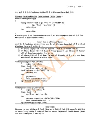 C o d i n g T a l k s
vxj buesa ls ;s nksuks Conditions Satisfy gksrh gSa rks Circular Queue Full gksxhA
Function For Checking The Full Condition Of The Queue: -
boolean isFull(queue *pq)
{
if(((pq->front = = 0) && (pq->rear = = CAPACITY-1))
||(pa->front = = pq->rear+1))
return true;
else
return false;
}
Circular queue esa ;fn Data Item Insert djuk gks vkSj Circular Queue Full ugha gSa rks fuEu
Operations dks Perform fd;k tk;sxkA
Insert Item in a Circular Queue
blds fy, 3 Conditions dks /;ku esa j[kk tkrk gSaA ;fn Circular Queue full ugha gSa rks dkSulh
Condition Occur gksxh og fuEu gSa % &
(1) ;fn Queue Empty gSa rks Front vkSj Rear dks –1 ;k 0 ls Set dj fn;k tkrk gSaA
(2) ;fn Queue Empty ugha gSa rks Rear dh Value Queue ds Last Element dks Pointer
djsaxs vkSj Rear Increment dj fn;k tk;sxkA
(3) ;fn Queue Full ugha gSa rks Rear Variable dks Capacity –1 ds = gksxk rFkk Rear
Variable dks 0 ls Initialize dj fn;k tk;sxkA
void enqueue (queue *pa, int value) {
/* adjust rear variable
if (pq->front = = -1)
pq->front = pq->rear = 0;
else if (pq->rear = = CAPACITY-1)
pq->rear = 0;
else
pq->rear++;
/* store element at new rear */
pq->elements [pq->rear] = value;
}
void enqueue(queue *pq, int value){
/* adjust rear variable */
if (pq->front = = -1)
pq->front = pq->rear = 0;
else
pq->rear = (pq->rear + 1) % CAPACITY;
/* store element at new rear */
pq->elements[pq->rear] = value;
DEQUEUE
Dequeue ,d izdkj dh Queue gSa ftlesa Elements dks fdlh Hkh End ls Remove vkSj Add fd;k
tk ldrk gSa ijUrq Middle ls Insert ugha fd;k tk ldrkA Dequeue dks Double Ended Queue
dgk tkrk gSaA Dequeue nks izdkj dh gSaA
 