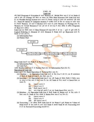C o d i n g T a l k s
UNIT – II
Link List
;fn fdlh Programs ds Execution ds igys Memory dks Divide fd;k tkrk gS rks og Static gks
tkrh gS vkSj mls Change ugha fd;k tk ldrk ,d fo'ks"k Data Structure ftls Link List dgrs
gSaA og Flexible Storage System iznku djrk gSaA ftldks Array ds iz;ksx dh vko';drk ugha gksrh
gSaA Stack vkSj Queue dks computer memory esa iznf'kZr djus ds fy, ge Array dk iz;ksx djrs
gSaA ftlls Memory dks igys ls Declare djuk iM+rk gSA blls Memory dk Wastage gksrk gSaA
Memory ,d egRoiw.kZ Resource gSa vr% bls de ls de Use esa ysdj vf/kd ls vf/kd Programs
dks Run djuk pkfg,A
Link List ,d fo'ks"k izdkj ds Data Element dh List gksrh gSa tks ,d & nwljs ls tqM+h gksrh gSaA
Logical Ordering gj Element dks vxys Element ls Point djrs gq, Represent djrs gSaA
ftlds nks Hkkx gksrs gSaA
(1) Information Part
(2) Pointer Part
Link List
Singe Link List esa ,d Node esa nks Parts gksrs gSaA
(1) Information Part
(2) Link Part
tcfd Doubly Link List esa nks Pointer Part rFkk ,d Information Part gksrk gSaA
Operation on Link List
Link List esa fuEu Basic Operation dks Perform fd;k tkrk gSaA
(1) Creation : - ;g Operation Link List cukus ds fy, Use esa ysrs gSaA tc Hkh vko';drk
gks fdlh Hkh Node dks List esa tksM+ fn;k tkrk gSaA
(2) Insertion : - ;g Operation Link List esa ,d u;h Node dks fo'ks"k fLFkfr esa fo'ks"k LFkku
ij tksM+us ds fy, dke esa fy;k tkrk gSaA ,d u;h Node dks fuEu LFkkuksa ij Insert fd;k tk
ldrk gSaA
(i) List ds izkjEHk esa
(ii) List ds vUr esa
(iii) fdlh List ds e/; esa
(iv) vxj List iwjh [kkyh gSa rc u;k Node Insert fd;k tkrk gSaA
(3) Deletion: - ;g Operation Link List ls fdlh Node dks Delete djus ds fy, iz;ksx esa
fy;k tkrk gSaA Node dks ftu rjhdksa ls Delete fd;k tkrk gSa og fuEu gSaA
(i) List ds izkjEHk esa
(ii) List ds vUr esa
(iii) vkSj List ds e/; esa
(4) Traversing : - ;g izfØ;k fdlh Link List dks ,d Point ls nwljs Point rd Values dks
Print djokus ds dke vkrh gSaA vxj igys Node ls vk[kjh Node dh vksj Traversing djrs
gSa rks ;g Forward Traversing dgykrh gSaA
START
START
INFO INFO X
Prev Info Next Prev Info Next Prev Info Next
Nodes
Nodes
 