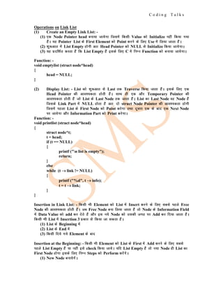 C o d i n g T a l k s
Operations on Link List
(1) Create an Empty Link List: -
(1) ,d Node Pointer head cuk;k tk;sxk ftlesa fdlh Value dks Initialize ugha fd;k x;k
gSaA ;g Pointer List ds First Element dks Point djus ds fy, Use esa fy;k tkrk gSaA
(2) 'kq:vkr esa List Empty gksxh vr% Head Pointer dks NULL ls Initialize fd;k tk;sxkA
(3) ;g iznf'kZr djrk gSa fd List Empty gSa blds fy, C esa fuEu Function dks cuk;k tk;sxkA
Function: -
void emptylist (struct node*head)
{
head = NULL;
}
(2) Display List: - List dks 'kq:vkr ls Last rd Traverse fd;k tkrk gSaA blds fy, ,d
Head Pointer dh vko';drk gksrh gSaA lkFk gh ,d vkSj Temporary Pointer dh
vko';drk gksrh gSa tks List ds Last Node rd tkrk gSaA List dk Last Node og Node gSa
ftlds Link Part esa NULL gksrk gSa vr% nks struct Node Pointer dh vko';drk gksxh
ftlesa igyk List ds First Node dks Point djsxk rFkk nwljk ,d ds ckn ,d Next Node
ij tk;sxk vkSj Information Part dks Print djsxkA
Function: -
void printlist (struct node*head)
{
struct node*t;
t = head;
if (t == NULL)
{
printf ("n list is empty");
return;
}
else
while (t →
→
→ link != NULL)
{
printf ("%d", t →
→
→ info);
t = t →
→
→ link;
}
}
Insertion in Link List: - fdlh Hkh Element dks List esa Insert djus ds fy, lcls igys Free
Node dh vko';drk gksrh gSaA tc Free Node cuk fy;k tkrk gSa rks Node ds Information Field
esa Data Value dks add dj nsrs gSa vkSj bl u;s Node dks mldh txg ij Add dj fn;k tkrk gSaA
fdlh Hkh List esa Insertion 3 izdkj ls fd;k tk ldrk gSaA
(1) List ds Beginning esa
(2) List ds End esa
(3) fdlh fn;s x;s Element ds ckn
Insertion at the Beginning: - fdlh Hkh Element dks List ds First esa Add djus ds fy, lcls
igys List Empty gSa ;k ugha bls check fd;k tk;sA ;fn List Empty gSa rks u;k Node gh List dk
First Node gksxk blds fy, fuEu Steps dks Perform djsaxsA
(1) New Node cuk;sxsaA
 