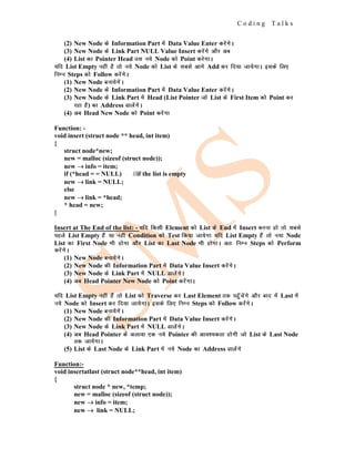 C o d i n g T a l k s
(2) New Node ds Information Part esa Data Value Enter djsaxsA
(3) New Node ds Link Part NULL Value Insert djsaxs vkSj vc
(4) List dk Pointer Head ml u;s Node dks Point djsxkA
;fn List Empty ugha gS rks u;s Node dks List ds lcls vkxs Add dj fn;k tk;sxkA blds fy,
fuEu Steps dks Follow djsaxsA
(1) New Node cuk;sxsaA
(2) New Node ds Information Part esa Data Value Enter djsaxsA
(3) New Node ds Link Part esa Head (List Pointer tks List ds First Item dks Point dj
jgk gS) dk Address MkysaxsA
(4) vc Head New Node dks Point djsaxk
Function: -
void insert (struct node ** head, int item)
{
struct node*new;
new = malloc (sizeof (struct node));
new →
→
→ info = item;
if (*head = = NULL) //if the list is empty
new →
→
→ link = NULL;
else
new →
→
→ link = *head;
* head = new;
}
Insert at The End of the list: - ;fn fdlh Element dks List ds End esa Insert djuk gks rks lcls
igys List Empty gSa ;k ugha Condition dks Test fd;k tk;sxk ;fn List Empty gSa rks u;k Node
List dk First Node Hkh gksxk vkSj List dk Last Node Hkh gksxkA vr% fuEu Steps dks Perform
djsaxsA
(1) New Node cuk;saxsA
(2) New Node dh Information Part esa Data Value Insert djsaxsA
(3) New Node ds Link Part esa NULL MkysaxsA
(4) vc Head Pointer New Node dks Point djsaxkA
;fn List Empty ugha gSa rks List dks Traverse dj Last Element rd igqWapsaxs vkSj ckn esa Last esa
u;s Node dks Insert dj fn;k tk;sxkA blds fy, fuEu Steps dks Follow djasxsA
(1) New Node cuk;sxsaA
(2) New Node dh Information Part esa Data Value Insert djsaxsA
(3) New Node ds Link Part esa NULL MkysaxsA
(4) vc Head Pointer ds vykok ,d u;s Pointer dh vko';drk gksxh tks List ds Last Node
rd tk;sxkA
(5) List ds Last Node ds Link Part esa u;s Node dk Address Mkysaxs
Function:-
void insertatlast (struct node**head, int item)
{
struct node * new, *temp;
new = malloc (sizeof (struct node));
new →
→
→ info = item;
new →
→
→ link = NULL;
 