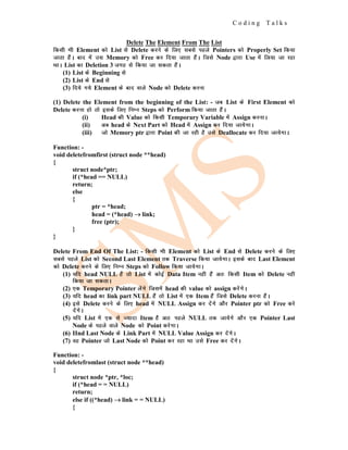 C o d i n g T a l k s
Delete The Element From The List
fdlh Hkh Element dks List ls Delete djus ds fy, lcls igys Pointers dks Properly Set fd;k
tkrk gSaA ckn esa ml Memory dks Free dj fn;k tkrk gSaA ftls Node }kjk Use esa fy;k tk jgk
FkkA List dk Deletion 3 txg ls fd;k tk ldrk gSaA
(1) List ds Beginning ls
(2) List ds End ls
(3) fn;s x;s Element ds ckn okys Node dks Delete djuk
(1) Delete the Element from the beginning of the List: - tc List ds First Element dks
Delete djuk gks rks blds fy, fuEu Steps dks Perform fd;k tkrk gSaA
(i) Head dh Value dks fdlh Temporary Variable esa Assign djukA
(ii) vc head ds Next Part dks Head esa Assign dj fn;k tk;sxkA
(iii) tks Memory ptr }kjk Point dh tk jgh gS mls Deallocate dj fn;k tk;sxkA
Function: -
void deletefromfirst (struct node **head)
{
struct node*ptr;
if (*head == NULL)
return;
else
{
ptr = *head;
head = (*head) →
→
→ link;
free (ptr);
}
}
Delete From End Of The List: - fdlh Hkh Element dks List ds End ls Delete djus ds fy,
lcls igys List dks Second Last Element rd Traverse fd;k tk;sxkA blds ckn Last Element
dks Delete djus ds fy, fuEu Steps dks Follow fd;k tk;sxkA
(1) ;fn head NULL gSa rks List esa dksbZ Data Item ugha gSa vr% fdlh Item dks Delete ugha
fd;k tk ldrkA
(2) ,d Temporary Pointer ysaxs ftlesa head dh value dks assign djsaxsA
(3) ;fn head dk link part NULL gSa rks List esa ,d Item gSa ftls Delete djuk gSaA
(4) bls Delete djus ds fy, head esa NULL Assign dj nsaxs vkSj Pointer ptr dks Free djs
nsaxsA
(5) ;fn List esa ,d ls T;knk Item gS vr% igys NULL rd tk;sxs vkSj ,d Pointer Last
Node ds igys okys Node dks Point djsxkA
(6) IInd Last Node ds Link Part esa NULL Value Assign dj nsaxsA
(7) og Pointer tks Last Node dks Point dj jgk Fkk mls Free dj nsaxsA
Function: -
void deletefromlast (struct node **head)
{
struct node *ptr, *loc;
if (*head = = NULL)
return;
else if ((*head) →
→
→ link = = NULL)
{
 