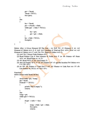 C o d i n g T a l k s
ptr = *head;
*head = NULL;
free (ptr);
}
else
{
loc = *head;
ptr = (*head) →
→
→ link;
while (ptr →
→
→ link != NULL)
{
loc = ptr;
ptr = ptr →
→
→ link;
}
loc →
→
→ link = NULL;
free(ptr);
}
}
Delete After A Given Element Of The List: - tc fdlh fn;s x;s Element ds ckn okys
Element dks Delete djuk gks rks lcls igys Location dks Find out fd;k tk;sxk ftlds ckn okys
Element dks Delete djuk gSaa blds fy, fuEu Steps dks Follow djrs gSaA
(1) blds fy, 2 Struct Node Pointers ysxsaA
(2) Head Pointer List ds first element dks Point djrk gSa ,d vkSj Pointer ogha Point
djsxk tgka Head Point dj jgk gSA
(3) ;fn Head NULL gS vr% List Empty gSA
(4) ;fn List Empty ugha gS rks ,d vU; Pointer ysxsa tks specific location ftls Delete djuk
gS ds ihNs jgsxkA
(5) vc ihNs okys Pointer ds Link Part esa vkxs okys Pionter dk Link Part Mky nsaxs vkSj
List Pointer dks NULL rd c<+krs jgsaxsA
Function: -
delete (struct node*head, int loc)
{
struct node *ptr, *temp;
ptr = head;
if (head = = NULL)
{
printf ("list is empty");
return;
}
else
temp = ptr
while (ptr != NULL)
{
if (ptr →
→
→ info = = loc)
{
temp →
→
→ link = ptr →
→
→ link;
free (ptr);
return;
 