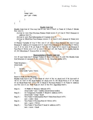 C o d i n g T a l k s
}
temp = ptr;
ptr = ptr →
→
→ link;
}
}
}
Doubly Link List
Doubly Link List dks Two way List Hkh dgk tkrk gS ftlesa gj Node dks 3 Parts esa Divide
fd;k tkrk gSA
(1) List dk igyk Part Previous Pointer Field dgykrk gS tks List ds fiNys Element dk
address j[krk gSA
(2) List dk nwljk Part Information dks Contain djrk gSA
(3) List dk IIIrd Part Next Pointer dgykrk gS tks List ds vxys element dks Point djrk
gSA
nks Pointer Variable dks Use esa fy;k tkrk gS tks List ds First Element rFkk List ds Last
Element ds Address dks Contain djrs gSaA List ds First Element ds Previous Part esa NULL
jgrk gS tks ;g crkrk gS fd bl Node ds ihNs dksbZ vU; Node ugha gSA List ds Last Element ds
Next Part esa NULL jgrk gS tks ;g crkrk gS fd blds vkxs dksbZ Node ugha gSA doubly link list
dks nksuks Directions esa Travers fd;k tk ldrk gSA
Representation of Doubly Link List
ekuk dh user Link List esa Integer Values dks Store djuk pkgrk gSA blds fy, Doubly Link
List Structure dk memory esa gksuk vko';d gSA vr% Structure define djsaxsA
Node Structure: -
struct node
{
int info;
struct node * prev, *next;
};
Insert A Node At The Begning
Doubly Link List ds 'kq: esa fdlh Node dks tksM+us ds fy, ;g check djrs gSa fd List [kkyh rks
ugha gSA ;g ns[kus ds fy, head Pointer dks check djrs gSaA ;fn Head NULL gS rks u;s Node
dks vc Head Point djus yxsxkA ugha rks Head ds Previous Pointer esa u;s Node dk Address
Mky fn;k tkrk gSA vr% fdlh Node dks tksM+us ds fy, fuEu Algorithm fy[ksaxsA
Step 1:- u;s Node dks Memory Allocate djsaxsA
struct node * new = malloc (sizeof (struct node))
Step 2: - ,d Temporary Variable esa Head dk Address MkysaxsA
struct node * temp = head
Step 3: - New Node ds Information Part esa Data Item Insert djsaxsA
new →
→
→ info = item
Step 4: - New Node ds Previous Part dks NULL djsaxsA
new →
→
→ prev = NULL
Step 5: - New Node ds Next Part esa head dk address MkysaxsA
new →
→
→ next = head
 