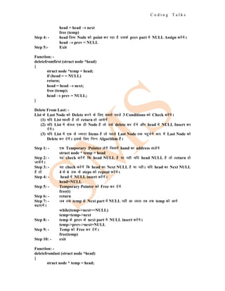 C o d i n g T a l k s
head = head →
→
→ next
free (temp)
Step 4: - head ftl Node dks point dj jgk gS mlds prev part esa NULL Assign djsaxsA
head →
→
→ prev = NULL
Step 5:- Exit
Function: -
deletefromfirst (struct node *head)
{
struct node *temp = head;
if (head = = NULL)
return;
head = head →
→
→ next;
free (temp);
head →
→
→ prev = NULL;
}
Delete From Last: -
List ds Last Node dks Delete djus ds fy, lcls igys 3 Conditions dks Check djsaxsA
(1) ;fn List [kkyh gS rks return gks tk;sxsa
(2) ;fn List esa dsoy ,d gh Node gS rks mls delete dj nsaxs vkSj head esa NULL Insert dj
nsaxsA
(3) ;fn List esa ,d ls T;knk Items gS rks igys Last Node rd igqapsxs ckn esa Last Node dks
Delete dj nsxsaA blds fy, fuEu Algorithm gSaA
Step 1: - ,d Temporary Pointer ysxsa ftlesa hand dk address Mkysaxs
struct node * temp = head
Step 2: - ;g check djsaxsa fd head NULL gS ;k ugh ;fn head NULL gS rks return gks
tk;saxsA
Step 3: - ;g check djsaxsa fd head dk Next NULL gS ;k ughA ;fn head dk Next NULL
gS rks 4 ls 6 rd ds steps dks repeat djsaxsA
Step 4: - head esa NULL insert djsaxsaA
head=NULL
Step 5: - Temporary Pointer dks Free dj nsaxs
free(t)
Step 6: - return
Step 7: - tc rd temp ds Next part esa NULL ugha vk tkrk rc rd temp dks vkxs
c<+k,xsaA
while(temp->next==NULL)
temp=temp->next
Step 8: - temp ds prev ds next part esa NULL insert djsaxsA
temp->prev->next=NULL
Step 9: - Temp dks Free dj nsxsaA
free(temp)
Step 10: - exit
Function: -
deletefromlast (struct node *head)
{
struct node * temp = head;
 