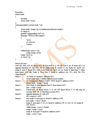C o d i n g T a l k s
Function: -
struct node
{
int data;
struct node *next;
};
void append(int x,struct node **p)
{
struct node *temp=*p,*n=malloc(sizeof(struct node));
n->data=x;
printf("nappending:%d",x);
if(temp==NULL)/*list empty*/
{
*p=n;
n->next=n;
return;
}
while(temp->next !=*p)
temp=temp->next;
temp->next=n;
n->next=*p;
}
Insert at Last: -
blds fy, lcls igys ;g check djsaxs dh List [kkyh gS ;k ugha ;fn List esa ,d Hkh Item ugha gS rks
appedn function dks call djsaxs ugha rks while loop dh lgk;rk ls ml Node rd igqapsxs tgka
temp ds next esa Head gksxk vFkkZr~ Last Node rd igqpsaxs vc bl Node ds Info Part esa data
item insert djsaxs vkSj Node ds Next Part esa head dk address Mky nsaxsA blds fy, fuEu
Algorithm gSaA
Step 1: - u;s Node dks memory allocate djsaxs
struct node*new = malloc (sizeof (struct node))
Step 2: - ,d Temporary Pointer cuk,xsaA ftlesa head dk address MkysaxsA
struct node * temp = *head
Step 3: - New Node ds Information Part esa Item Insert djsaxs
new →
→
→ info = item
Step 4: - Check djsaxs fd head NULL gS ;k ugha ;fn head NULL gS rks 5th step dks
execute djsaxs ugha rks 6th Step execute gksxkA
Step 5:- appedn function dks call djsaxs
vkSj return gks tk,saxs
Step 6: - new node ds next part esa head dk address Mkysaxs
new node →
→
→ next = head
temp ds next part esa tc rd head dk address ugha vk tkrk rc rd temp dks
vkxs c<+k,xsaA
while (temp →
→
→ next != head)
temp = temp →
→
→ next
temp ds next part esa head dk address Mkysaxs
temp →
→
→ next = new
 
