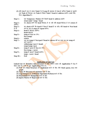 C o d i n g T a l k s
(3) ;fn List esa ,d ls T;knk Node gS rks Loop dh lgk;rk ls List ds vfUre Node ij igqapsxs
ml Node dks feVkdj ml Node ds fiNys Node esa head dk address MkysaxsA blds fy,
fuEu Algorithm gSaA
Step 1: - ,d Temporary Pointer ysxsa ftlesa head dk address Mkysaxs
struct node * temp = head
Step 2: - ;g check djsaxsa fd head NULL gS ;k ugh ;fn head NULL gS rks return gks
tk;saxsA
Step 3: - ;g check djsaxsa fd head ds Next esa head gS ;k ughA ;fn head dk Next head
gS rks 4 ls 6 rd ds steps dks repeat djsaxsA
Step 4: - head esa NULL MkysasxsA
head=NULL
Step 5: - temp dks free dj nsaxsA
free (temp)
Step 6: - return
Step 7: - tc rd temp ds Next part esa head dk adress ugha vk tkrk rc rd temp dks
vkxs c<+k,xsaA
while(temp->next != head)
temp=temp->next
Step 8: - temp ds next dks free dj nsaxsA
free (temp →
→
→ next)
Step 9: - temp ds next esa head MkysaxsA
temp →
→
→ next = head
Step 10: - Exit
Application of Link List
Linked List ,d Primitive data Structure gS ftls fofHkUu izdkj dh Application esa Use esa
fy;k tkrk gSA muesa ls dqN Applications fuEu gSA
(1) fdlh vU; Data Structure dks Implement djus ds fy, tSls Stack queue, tree rFkk
graph
(2) Name dh Directory dks maintain djus ds fy,
(3) Logn Integers ij Arithmetic Operation Perform djus ds fy,
(4) Polynomials dks Manipulate djus ds fy,
(5) Sparts Matrix dks Represent djus ds fy,
 