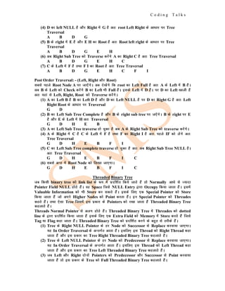 C o d i n g T a l k s
(4) D dk left NULL gS vkSj Right esa G gS vr% root Left Right ds vk/kkj ij Tree
Traversal
A B D G
(5) B ds right esa E gS vkSj E H dk Root gS vr% Root left right ds vk/kkj ij Tree
Traversal
A B D G E H
(6) vc Right Sub Tree dks Traverse djsaxs A dk Right C gS vr% Tree Traversal
A B D G E H C
(7) C ds Left esa F gS rFkk F I dk Root gS vr% Tree Traversal
A B D G E H C F I
Post Order Traversal: - (Left, Right vkSj Root)
lcls igys Root Node A ij tk,saxsA vc ns[ksaxs fd root dk Left Full gS vr% A ds Left esa B gSaA
vc B ds Left dks Check djsaxs B dk Left Hkh Full gSaA blds Left esa D gSaA ij D dk Left [kkyh gSa
vr% ;gka ls Left, Right, Root dks Traverse djsaxsA
(1) A dk Left B gS B dk Left D gS vkSj D dk Left NULL gS ij D dk Right G gS vr% Left
Right Root ds vk/kkj ij Traversal
G D
(2) B dk Left Sub Tree Complete gS vkSj B ds right sub tree ij t,saxsA B ds right ij E
gS vkSj E ds Left esa H vr% Traversal
G D H E B
(3) A dk Left Sub Tree traverse gks pqdk gS vc A ds Right Sub Tree dks traverse djsaxsA
(4) A ds Right esa C gS C ds Left esa F gS rFkk F dk Right I gS vr% igys IF dks ysaxs vr%
Tree Traversal
G D H E B F I
(5) C dk Left Sub Tree complete traverse gks pqdk gS vr% vc Right Sub Tree NULL gSA
vr% Tree Traversal
G D H E B F I C
(6) lcls vUr esa Root Node dks fy[kk tk,xkA
G D H E B F I C
Threaded Binary Tree
tc fdlh binary tree dks link list ds :i esa iznf'kZr fd;s tkrs gSa rks Normally vk/ks ls T;knk
Pointer Field NULL gksrs gSaA og Space ftls NULL Entry }kjk Occupy fd;k tkrk gSaA blesa
Valuable Information dks Hkh Store dj ldrs gSaA blds fy, ,d Special Pointer dks Store
fd;k tkrk gSa tks vius Higher Nodes dks Point djrk gSaA bu Special Pointer dks Threades
dgrs gSaA rFkk ,slk Tree ftlesa bl izdkj ds Pointers dks j[kk tkrk gSa Threaded Binary Tree
dgykrs gSaA
Threads Normal Pointer ls vyx gksrs gSaA Threaded Binary Tree esa Threades dks dotted
line ds }kjk iznf'kZr fd;k tkrk gSa blds fy, ,d Extra Field dks Memory esa Store djrs gSa ftls
Tag ;k Flag dgk tkrk gSaA Threaded Binary Tree dks iznf'kZr djus ds cgqr ls rjhds gSaA
(1) Tree ds Right NULL Pointer ds gj Node dks Successor ls Replace djok;k tk,xkA
;g In Order Traversal ds vUrxZr vkrk gSaA blfy, bl Thread dks Right Thread dgk
tkrk gSa vkSj bl izdkj dk Tree Right Threaded Binary Tree dgykrs gSaA
(2) Tree ds Left NULL Pointer ds gj Node dks Predecessor ls Replace djok;k tk,xkA
;g In Order Traversal ds vUrxZr vkrk gSaA blfy, bl Thread dks Left Thread dgk
tkrk gSa vkSj bl izdkj dk Tree Left Threaded Binary Tree dgykrs gSaA
(3) tc Left vkSj Right nksuksa Pointers dks Predecessor vkSj Successor ls Point djok;k
tkrk gSa rks bl izdkj ds Tree dks Full Threaded Binary Tree dgykrs gSaA
 