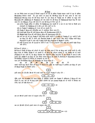 C o d i n g T a l k s
B Tree
;g ,d fo'ks"k izdkj dk tree gS ftlds root esa ge ,d ls vf/kd Node j[kdj mlesa ls ,d ls vf/kd
Branches fudky ldrs gSaA bl izdkj ds tree dks M-Way tree Hkh dgk tkrk gSa ;gka ,d
Balanced M-way tree dks B Tree dgrs gSaA bl Tree ds Node ,d ls vf/kd ;k cgqr lkjs
Records vkSj childrens ds Pointers dks j[k ldrs gSaA B Tree dks Balanced Sort Tee Hkh dgk
tkrk gSaA ;g Binary Tree ugha gksrk gSaA ,d B Tree ds fuEu xq.k gSa %&
(1) izR;sd Node vf/kd ls vf/kd N Childrens j[k ldrh gSa o de ls de N/2 ;k fdlh vU;
la[;kvksa ds Children tks 2 vkSj n ds chp dgha ij gSA
(2) gj Node esa children ls 1 de dh vk ldrh gSaA
(3) Node esa Keys dks ifjHkkf"kr Øe esa O;ofLFkr fd;k tkrk gSaA
(4) Left Sub Tree dh lHkh Keys, Key dh Predecessor gksrh gSaA
(5) Right Sub Tree dh lHkh Keys, Key dh Successor gksrh gSaA
(6) tc ,d iwjs Hkjs gq, Node esa dksbZ Key tksM+h tkrh gSa rks Key nks Nodes esa VwV tkrh gSa vkSj
og Key tks chp esa gksxh mls Parent Node esa j[kk tk,xk rFkk NksVh Value okyh Key
Parent ds Left esa rFkk cM+h Value okyh Key Parent ds Right esa jgsxhA
(7) lHkh Leaves ,d gh Level ij gksrh gSa vr% V ds Level ds mij dksbZ Hkh [kkyh Sub Tree
ugha gksxkA
B Tree esa tksM+uk %&
B-Tree esa fdlh Hkh Key dks tksM+us ls igys ;g ns[kk tkrk gSa fd og Key dgka tksM+h tkuh gSA ;fn
Key igys ls fufeZr Node esa tk ldrh gS] rks Key dks tksM+uk vklku gS] og Node dks nks Hkkxksa
(Nodes) esa ckaV nsrh gSaA og Key ftldk eku ek/;eku (chp dk) gksrk gS] og Node esa jgrk gS vkSj
blds ck,a child esa bl Key ds nk,a fLFkr leLr Keys vk tkrh gSaA B-Tree esa Insertion (tksM+uk)
fuEufyf[kr mnkgj.k ls foLrkj ls le>k;k tk jgk gS &
ekuk gesa fuEufyf[kr Keys dk 4 Order dk Tree cukuk gS &
44 33 30 48 50 20 22 60 55 77
lcls igyh key 44 gS ftls gesa tree esa tksM+uk gSA pwafd ;g igyh key gS blfy, bl Key ds }kjk
gh Root Node dk fuekZ.k gksxk &
blh izdkj ge 33 vkSj 30 dks Hkh muds LFkku ds vuq:i Node esa tksM+ nsaxs &
pw¡fd geus ;g 4 order dk tree cuk;k gS blhfy, bldh ,d Node esa vf/kdre~ 3 Keys gh j[k
ldrs gSaA vr% vc tks Hkh key blesa tksM+h tk;sxh og bl (root) Node dks nks Hkkxksa esa foHkDr dj
nsxhA ;gka gesa 48 tksM+uk gS&
vc ge 50 dks blds LFkku ds vuq:i tksM+ nsaxs &
vc ge 20 vkSj 22 dks blds LFkku ds vuq:i tksM+ nsaxs &
44
44 33 30
44 33 44 48
33
30 44 48
33
30 44 48 50
33
44 48 50
20 22 30 60
 