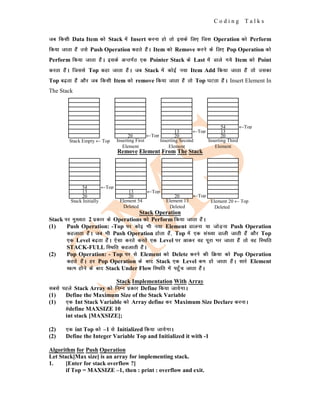 C o d i n g T a l k s
tc fdlh Data Item dks Stack esa Insert djuk gks rks blds fy, ftl Operation dks Perform
fd;k tkrk gSa mls Push Operation dgrs gSaA Item dks Remove djus ds fy, Pop Operation dks
Perform fd;k tkrk gSaA blds vUrxZr ,d Pointer Stack ds Last esa Mkys x;s Item dks Point
djrk gSaA ftlls Top dgk tkrk gSaA tc Stack esa dksbZ u;k Item Add fd;k tkrk gSa rks mldk
Top c<+rk gSa vkSj tc fdlh Item dks remove fd;k tkrk gSa rks Top ?kVrk gSaA Insert Element In
The Stack
Remove Element From The Stack
Stack Operation
Stack ij eq[;r% 2 izdkj ds Operations dks Perform fd;k tkrk gSaA
(1) Push Operation: -Top ij dksb Hkh u;k Element Mkyuk ;k tksM+uk Push Operation
dgykrk gSaA tc Hkh Push Operation gksrk gSa] Top esa ,d la[;k Mkyh tkrh gSa vkSj Top
,d Level c<+rk gSaA ,slk djrs djrs ,d Level ij vkdj og iwjk Hkj tkrk gSa rks og fLFkfr
STACK-FULL fLFkfr dgykrh gSaA
(2) Pop Operation: - Top ij ls Element dks Delete djus dh fØ;k dks Pop Operation
dgrs gSaA gj Pop Operation ds ckn Stack ,d Level de gks tkrk gSaA lkjs Element
[kRe gksus ds ckn Stack Under Flow fLFkfr esa igq¡p tkrk gSaA
Stack Implementation With Array
lcls igys Stack Array dks fuEu izdkj Define fd;k tk;sxkA
(1) Define the Maximum Size of the Stack Variable
(1) ,d Int Stack Variable dks Array define dj Maximum Size Declare djukA
#define MAXSIZE 10
int stack [MAXSIZE];
(2) ,d int Top dks –1 ls Initialized fd;k tk;sxkA
(2) Define the Integer Variable Top and Initialized it with -1
Algorithm for Push Operation
Let Stack[Max size] is an array for implementing stack.
1. [Enter for stack overflow ?]
if Top = MAXSIZE –1, then : print : overflow and exit.
Stack Empty ← Top Inserting First
Element
20 ←Top 20
13 ←Top
20
13
54 ←Top
Inserting Second
Element
Inserting Third
Element
Element 20 ← Top
Deleted
Element 13
Deleted
20 ←Top
20
13 ←Top
Element 54
Deleted
20
13
54 ←Top
Stack Initially
 