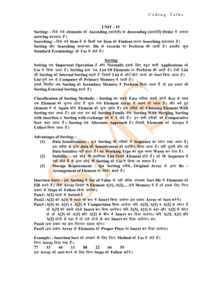 C o d i n g T a l k s
UNIT – IV
Sorting: - fn;s x;s elements dks Ascending (vkjksgh) ;k descending (vojksgh) Order esa tekuk
sortring dgykrk gSaA
Searching: - fn;s x;s Item esa ls fdlh ,d Item dks Findout djuk Searching dgkykrk gSaA
Sorting vkSj Searching lkekU;r% file ds records ij Perform dh tkrh gSaA blyh, dqN
Standard Terminology dks Use esa ysrs gSaA
Sorting
Sotring ,d Important Operation gS vkSj Normally blds fy, cgqr lkjh Applications dks
Use eas fy;k tkrk gSaA Sorting izk;% ,d List Of Elements ij Perform dh tkrh gSaA ,slh List
dh Sorting dks Internal Sorting dgrs gSaa ftlesa List ds NksVs%NksVs Hkkxksa dks Sort fd;k tkrk gSaA
List iw.kZ :i ls Computer dh Primary Memory esa jgrh gSaA
blds foijhr tc Sorting dks Secondary Memory esa Perform fd;k tkrk gSa rks bl izdkj dh
Sorting External Sorting dgrs gSaA
Classification of Sorting Methods: - Sorting dk lcls Easy rjhdk lcls NksVh Key ds lkFk
,d Element dks pquuk gksrk gSaa pquk x;k Element Array ls vyx gks tkrk gSaA vkSj cps gq,
element esa ls Again NksVs Element dks pquk tkrk gSaA bl rjhds dks Choosing Element With
Sorting dgk tkrk gSaA bl rjg ge dbZ Sorting Family tSls Sorting With Merging, Sorting
with insertion o Sorting with exchange dks esa esa ysrs gSaA bu lHkh rjhdksa dks Comparative
Sort dgk tkrk gSaA Sorting ,d Alternate Approach gSaA ftlesa Elements dks Arrays esa
Collect fd;k tkrk gSaA
Advantages of Sorting: -
(1) Data Sensitiveness: - dqN Sorting dh rjhdks esa Sequence dk /;ku j[kk tkrk gSaA
bl rjhds ds }kjk data dh Sensitiveness dks iznf'kZr fd;k tkrk gSaA ogha nwljh vksj tks
Data Sensitive ugha gksrk gSaA og Working Type dk dqN le; Waste dj nsrk gSaA
(2) Stability: - tc dksbZ Hkh izkjfEHkd List ftlesa Element gksrs gSaA tks fd Sequence esa
ugha gksrs gSa ds }kjk dksbZ Hkh Sorting dks Use esa fy;k tk ldrk gSaA
(3) Storage Requirement: - dqN Sorting rjhds, Original Array ds }kjk Re –
Arrangement of Element ij fuHkZj djrs gSaA
Insertion Sort: - bl Sorting esa Set of Value ls ugha cfYd miyC/k Sort file esa Elements dks
Fill djrs gSaA tSls Array ftlesa N Element A[1], A[2].... AN Memory esa gS rks blds fy, fuEu
izdkj ds Steps dks Follow fd;k tk;sxkA
Pass1: A[1] igys ls Sorted gS
Pass2 :A[2] dks A[1] ls igys ;k ckn esa Insert fd;k tk;sxk bl izdkj Array dks Sort djsaxsA
Pass3 :A[3] dk A[1] o A[2] ls Comparision fd;k tk;sxk ;fn A[3], A[1] o A[2] ls NksVk gS
rks A[3] dks lcls igys Insert dj fn;k tk;sxkA ;fn A[3], A[1] ls cM+k vkSj A[2] ls NksVk
gks rks A[3] dks A[1] vkSj A[2] ds chp esa Insert dj fn;k tk,xkA ;fn A[3], A[1] vkSj
A[2] nksuksa ls cM+k gS rks mls nksuks ds ckn Insert dj fn;k tk;sxkA vr%
Pass4 :bl izdkj ;g Øe fujUrj pyrk jgsxA
Pass5 :bl izdkj Array ds Elements dks Proper Place ij Insert dj fn;k tk;sxkA
Example: - Insertion Sort dks le>us ds fy, fuEu Method dks Use esa ysrs gSaA
fuEu Array fn;k x;k gSaA
77 33 44 11 88 22 66 55
bl Array dks sort djus ds fy, fuEu Steps dks Follow djsaxsA
 