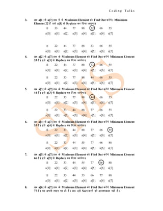 C o d i n g T a l k s
3. vc a[1] ls a[7] rd esa ls Minimum Element dks Find Out djsaxsA Minimum
Element 22 gSa mls a[1] ls Replace dj fn;k tk,xkA
4. vc a[2] ls a[7] rd ds Minimum Element dks Find Out djsaxs Minimum Element
33 gSaA bls a[3] ls Replace dj fn;k tk;sxkA
5. vc a[3] ls a[7] rd ds Minimum Element dks Find Out djsaxs Minimum Element
44 gSaA bls a[3] ls Replace dj fn;k tk;sxkA
6. vc a[4] ls a[7] rd ds Minimum Element dks Find Out djsaxs Minimum Element
55 gSaA bls a[4] ls Replace dj fn;k tk;sxkA
7. vc a[5] ls a[7] rd ds Minimum Element dks Find Out djsaxs Minimum Element
66 gSaA bls a[5] ls Replace dj fn;k tk;sxkA
8. vc a[6] ls a[7] rd ds Minimum Element dks Find Out djsaxs Minimum Element
77 gSaA ;g viuh LFkku ij gh gSaA vr% bls Sort djus dh vko';drk ugha gSaA
11 33 44 77 88 22 66 55
a[0] a[1] a[2] a[3] a[4] a[5] a[6] a[7]
11 22 44 77 88 33 66 55
a[0] a[1] a[2] a[3] a[4] a[5] a[6] a[7]
11 22 44 77 88 33 66 55
a[0] a[1] a[2] a[3] a[4] a[5] a[6] a[7]
11 22 33 77 88 44 66 55
a[0] a[1] a[2] a[3] a[4] a[5] a[6] a[7]
11 22 33 77 88 44 66 55
a[0] a[1] a[2] a[3] a[4] a[5] a[6] a[7]
11 22 33 44 88 77 66 55
a[0] a[1] a[2] a[3] a[4] a[5] a[6] a[7]
11 22 33 44 88 77 66 55
a[0] a[1] a[2] a[3] a[4] a[5] a[6] a[7]
11 22 33 44 55 77 66 88
a[0] a[1] a[2] a[3] a[4] a[5] a[6] a[7]
11 22 33 44 55 77 66 88
a[0] a[1] a[2] a[3] a[4] a[5] a[6] a[7]
11 22 33 44 55 66 77 88
a[0] a[1] a[2] a[3] a[4] a[5] a[6] a[7]
 