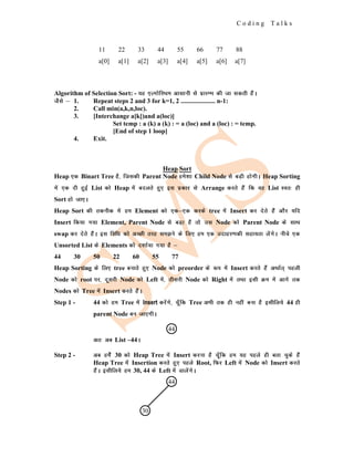 C o d i n g T a l k s
Algorithm of Selection Sort: - ;g ,YxksfjFke vklkuh ls izkjEHk dh tk ldrh gSaA
tSls & 1. Repeat steps 2 and 3 for k=1, 2 ..................... n-1:
2. Call min(a,k,n,loc).
3. [Interchange a[k])and a(loc)]
Set temp : a (k) a (k) : = a (loc) and a (loc) : = temp.
[End of step 1 loop]
4. Exit.
Heap Sort
Heap ,d Binart Tree gS] ftldh Parent Node ges'kk Child Node ls cM+h gksxhA Heap Sorting
esa ,d nh gqbZ List dks Heap esa cnyrs gq, bl izdkj ls Arrange djrs gSa fd og List Lor% gh
Sort gks tk,A
Heap Sort dh rduhd esa ge Element dks ,d&,d djds tree esa Insert dj nsrs gSa vkSj ;fn
Insert fd;k x;k Element, Parent Node ls cM+k gS rks ml Node dks Parent Node ds lkFk
swap dj nsrs gSaA bl fof/k dks vPNh rjg le>us ds fy, ge ,d mnkgj.kdh lgk;rk ysaxsA uhps ,d
Unsorted List ds Elements dks n'kkZ;k x;k gS &
44 30 50 22 60 55 77
Heap Sorting ds fy, tree cukrs gq, Node dks preorder ds :i esa Insert djrs gSa vFkkZr~ igyh
Node dks root ij] nwljh Node dks Left esa] rhljh Node dks Right esa rFkk blh Øe esa vkxs rd
Nodes dks Tree esa Insert djrs gSaA
Step 1 - 44 dks ge Tree esa Insert djsaxs] pw¡fd Tree vHkh rd gh ugha cuk gS blhfy;s 44 gh
parent Node cu tk,xhA
vr% vc List –44A
Step 2 - vc gesas 30 dks Heap Tree esa Insert djuk gS pw¡fd ge ;g igys gh crk pqds gSa
Heap Tree esa Insertion djrs gq, igys Root, fQj Left esa Node dks Insert djrs
gSaA blhfy;s ge 30, 44 ds Left esa MkysaxsA
11 22 33 44 55 66 77 88
a[0] a[1] a[2] a[3] a[4] a[5] a[6] a[7]
44
44
30
 