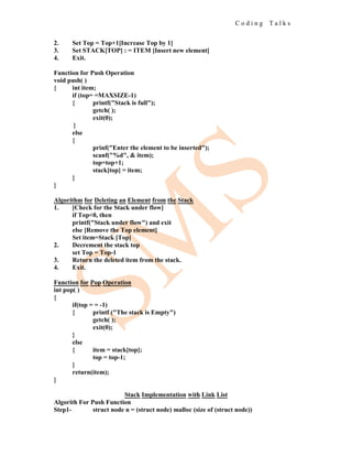 C o d i n g T a l k s
2. Set Top = Top+1[Increase Top by 1]
3. Set STACK[TOP] : = ITEM [Insert new element]
4. Exit.
Function for Push Operation
void push( )
{ int item;
if (top= =MAXSIZE-1)
{ printf("Stack is full");
getch( );
exit(0);
}
else
{
prinf("Enter the element to be inserted");
scanf("%d", & item);
top=top+1;
stack[top] = item;
}
}
Algorithm for Deleting an Element from the Stack
1. [Check for the Stack under flow]
if Top<0, then
printf("Stack under flow") and exit
else [Remove the Top element]
Set item=Stack [Top]
2. Decrement the stack top
set Top = Top-1
3. Return the deleted item from the stack.
4. Exit.
Function for Pop Operation
int pop( )
{
if(top = = -1)
{ printf ("The stack is Empty")
getch( );
exit(0);
}
else
{ item = stack[top];
top = top-1;
}
return(item);
}
Stack Implementation with Link List
Algorith For Push Function
Step1- struct node n = (struct node) malloc (size of (struct node))
 