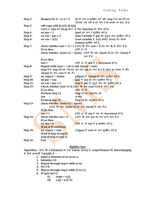 C o d i n g T a l k s
Step 2- Reapeat for k = n, k<=1 (k dk eku n lqjf{kr djsa vkSj step 3 ls ste 15 rd
nksgjk,a tc rd k dk eku 1 ds cjkcj ;k cM+k gksA)
Step 3- call wapt with &A[1], &A[k]
(A[1] o A[k] dks Swap djus ds fy, function dks dkWy djsaA)
Step 4- set par = 1 (part dk eku 1 lqjf{kr djsaA)
Step 5- set son = par x 2 (Son Variable esa par dk nqxquk eku lqjf{kr djsaA)
Step 6- set roo = A[1] (root variable esa A[1] vFkkZr~ array dk igyk
element lqjf{kr djsaA]
Step 7- check whether (son + 1) < l (tkaps fd D;k (son + 1) dk eku K ls NksVk gSA)
if yes then (;fn gka rks
check whether A[son+1] > A[son] (tkaps fd D;k A[son+1] dk eku A]son] ls
cM+k gSA)
if yes then
son++ (;fn gka rks son esa 1 Increment djsaA)
Step 8- Repeat while [son < = (k-1) and A[son] > root]
(step 9 ls step 15 rd nksgjk,a tc rd son dk eku k-1 ls NksVk ;k cjkcj gS vkSj
A[son] dk eku root ls cM+ gSA
Step 9- set A[par] = A[son] (A[par] esa A[son] dk eku lqjf{kr djsaA)
Step 10- set par = son (par esa son dk eku lqjf{kr djsaA)
Step 11- set son = par x 2 (son esa par ds nqxqus eku dks lqjf{kr djsaA)
Step 12- Check whether (son+1)<k (tkaps fd D;k (son+1) k ls NksVk gSA)
if yes then (;fn gka rks
Perform Step 13 Step 13 dk vuqlj.k djsa
else vU;Fkk
Perform step 14 Step 14 dk vuqlj.k djsaA)
Step 13- check whether A[son+1] > A[son]
(tkaps fd D;k A[son+1] dk eku A[son] ls cM+k gSA)
if yes then
son ++ (;fn gka rks son esa ,d dk increment djsaA)
Step 14- check whether son > n (tkaps fd D;k son dk eku n ls cM+k gSA)
if yes then
set son = n (;fn gka rks son esa n lqjf{kr djsaA)
[End of If condition]
Step 15- set A[par] = root (A[par] esa root dk eku lqjf{kr djsaA)
[End of loop of step 8]
[end of loop of step 2]
Step 16- Exit
Bubbles Sort
Algorithm – ekuk fd n Elements dk ,d Linear Array gS] temp Element dh Interchanging
ds fy;s vLFkk;h Variable gS &
1. Input n elements of an array a.
2. Initialize i=0
3. Repeat through step 6 while (i<n)
4. Set i=0
5. Repeat through step 6 while (i<n-i-1)
6. If (a[i]>a(j+1)
(i) temp = a (j).
(ii) a [j] = a (j+1).
 
