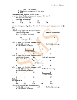 C o d i n g T a l k s
(iii) a (j+1) = temp.
7. Display the sorting elements of array a.
8. Exit.
For Example:- The following array is given:-
bl izdkj ds Array esa adjacent number dks compare fd;k tkrk gSA
;fn a[i]>a[i+1]=exchange
if a[i]<a[i+1]=no change
11 15 2 13 6
a[0] a[1] a[2] a[3] a[4]
blesa vyx vyx passes dks perform fd;k tkrk gSA tc rd array ds last element rd uk igqWap
tk,A
PASS 1:
1.fn, x, Array a[0] dks a[1] ls compare djok,saxsaA
if a[0]>a[1]=exchange and if a[0]<a[1]=no change
11,15 ls NksVk gSAvr% no change
11 15 2 13 6
2. fn, x, Array a[1] dks a[2] ls compare djok,saxsaA
if a[1]>a[2]=exchange and if a[1]<a[2]=no change
15,2 ls cM]k gSAvr% exchange
11 15 2 13 6
11 2 15 13 6
3. fn, x, Array a[2] dks a[3] ls compare djok,saxsaA
if a[2]>a[3]=exchange and if a[2]<a[3]=no change
15,13 ls cM]k gSAvr% exchange
11 2 15 13 6
11 2 13 15 6
4. fn, x, Array a[3] dks a[4] ls compare djok,saxsaA
if a[3]>a[3]=exchange and if a[3]<a[4]=no change
15,6 ls cM]k gSAvr% exchange
11 2 13 15 6
11 2 13 6 15
PASS 2:
Now the array is:
11 2 13 6 15
a[0] a[1] a[2] a[3] a[4]
1.fn, x, Array a[0] dks a[1] ls compare djok,saxsaA
if a[0]>a[1]=exchange and if a[0]<a[1]=no change
11,2 ls cM]k gSAvr% exchange
a[0]<a[1]=no change
a[1]>a[2]=exchange
a[2]>a[3]=exchange
a[3]>a[4]=exchange
 