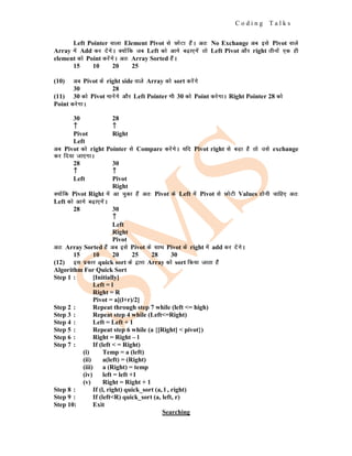 C o d i n g T a l k s
Left Pointer okyk Element Pivot ls NksVk gSaA vr% No Exchange vc bls Pivot okys
Array esa Add dj nsaxsA D;ksafd tc Left dks vkxs c<+k,xsa rks Left Pivot vkSj right rhuksa ,d gh
element dks Point djsaxsA vr% Array Sorted gSaA
15 10 20 25
(10) vc Pivot ds right side okys Array dks sort djsaxs
30 28
(11) 30 dks Pivot ekusaxs vkSj Left Pointer Hkh 30 dks Point djsxkA Right Pointer 28 dks
Point djsxkA
30 28
↑
↑
↑ ↑
↑
↑
Pivot Right
Left
vc Pivot dks right Pointer ls Compare djsaxsA ;fn Pivot right ls cM+k gS rks mls exchange
dj fn;k tk,xkA
28 30
↑
↑
↑ ↑
↑
↑
Left Pivot
Right
D;ksafd Pivot Right esa vk pqdk gSa vr% Pivot ds Left esa Pivot ls NksVh Values gksuh pkfg, vr%
Left dks vkxs c<+k,xsaA
28 30
↑
↑
↑
Left
Right
Pivot
vr% Array Sorted gSa vc bls Pivot ds lkFk Pivot ds right esa add dj nsaxsA
15 10 20 25 28 30
(12) bl izdkj quick sort ds }kjk Array dks sort fd;k tkrk gSa
Algorithm For Quick Sort
Step 1 : [Initially]
Left = l
Right = R
Pivot = a[(l+r)/2]
Step 2 : Repeat through step 7 while (left <= high)
Step 3 : Repeat step 4 while (Left<=Right)
Step 4 : Left = Left + 1
Step 5 : Repeat step 6 while (a {[Right] < pivot})
Step 6 : Right = Right – l
Step 7 : If (left < = Right)
(i) Temp = a (left)
(ii) a(left) = (Right)
(iii) a (Right) = temp
(iv) left = left +1
(v) Right = Right + 1
Step 8 : If (l, right) quick_sort (a, l , right)
Step 9 : If (left<R) quick_sort (a, left, r)
Step 10: Exit
Searching
 
