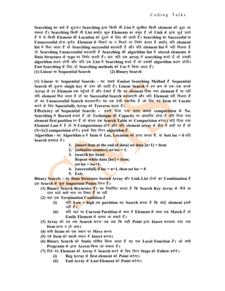 C o d i n g T a l k s
Searching dk vFkZ gS <wa<ukA Searching }kjk fdlh Hkh List esa lqjf{kr fdlh element dks <wa<k tk
ldrk gSaA Searching fdlh Hkh List vFkkZr+ dqN Elements dk leqg gSa tks Link ds }kjk tqM+s jgrs
gSa esa ls fdlh Element dh Location dks <wa<us ds fy, dh tkrh gSaA Searching dk Successful ;k
Unsuccessful gksuk iw.kZr% Element ds feyus ;k u feyus ij fuHkZj djrk gSa vFkkZr~ ;fn element
list esa fey tkrk gSa rks Searching successful dgykrh gSa vkSj ;fn element list esa ugha feyrk gSa
rks Searching Unsuccessful dgykrh gSa Searching dh algorithm list esa stored elements ds
Data Structure ds type ij fuHkZj djrh gSaA vr% ;fn ,d array esa searching djrs gSa rks mldh
algorithm vyx gksxh vkSj ;fn ,d List esa Searching djrs gSa rks mldh algorithm vyx gksxhA
Fast Searching ds fy, nks Searching methods dks Use esa fy;k tkrk gSaA
(1) Linear ;k Sequential Search (2) Binary Search
(1) Linear ;k Sequential Search: - ;g lcls Easiest Searching Method gSa Sequential
Search dh rqyuk single key ds mij dh tkrh gSaA Linear Search esa ge Øe ls ,d&,d djds
Array ds gj Element rd igq¡prs gSa vkSj ns[krs gSa fd og element fn;k x;k element gSa ;k ugha
;fn element fey tkrk gSa rks og Successful Search dgyk,xh vkSj ;fn Element ugha feyrk gSa
rks og Unsuccessful Search dgyk,xhA ;g ,d ,slh rduhd gSa tks fn, x, Item dks Locate
djus ds fy, Squentially Array dks Traverse djrk gSaA
Effeciency of Sequential Search: - blesa fn;k x;k le; vFkok comparision ds No.
Searching esa Record cukrs gSa tks Technique dh Capacity ij vk/kkfjr gksrk gSa ;fn fn;k x;k
element first position ij gSa rks dsoy ,d Search Table dk Comparision cusxkA ;fn fn;k x;k
Element Last esa gS rks N Comparisions gksaxs vkSj ;fn element array ds chp esa dgha ij gSa rks
(N+1)/2 comparision gksaxsA blds fy, fuEu algorithm gSa
Algorithm - ;g Algorithm a esa Item ds Loc, Location dks izkIr djrk gSa] ;k Sets loc = 0 ;fn
Search vlQy gSaA
1. [insert item at the end of data] set data [n+1] = item
2. [initialize counter] set loc = 1.
3. [search for item]
Repeat white data [loc] = item;
set loc = loc+1.
4. [successfull] if loc = n+1, then set loc = 0
5. Exit.
Binary Search: - ;g Data Structure Sorted Array vkSj Link List nksuksa dk Combination gSa
bl Search ds dqN Important Points fuEu gSaA
(1) Bianry Search Recursive gSaA ;g fu/kkZfjr djrk gSa fd Search Key Array ds uhps ;k
mij okys vk/ks Hkkx ij fLFkr gSa ;k ugha
(2) ;gka ,d Termination Condition gSa
(i) ;fn Low > high rc partition ;g Search djrk gSa fd dksbZ element blesa
ugha gSaA
(ii) ;fn ;gka ij Current Partition ds e/; esa Element ds lkFk ,d Match gSa rks
Easily Element ls okil tk ldrs gSaA
(3) Array dks rc rd Search djuk tc rd fd lgh Point }kjk Insert djok;k x;k u;k
Item izkIr u gks tk,A
(4) lHkh Items dks ,d LFkku ij Move djuk
(5) u;s Item dks [kkyh LFkku esa Insert djukA
(6) Binary Search dks Static ?kksf"kr fd;k tkrk gSa ;g ,d Local Function gSaA tks lHkh
Programs ds }kjk Access fd;k tk ldrk gSaA
(7) fn;s x, Element dks Array esa Search djus ds fy, fuEu Steps dks Follow djsaxsA
(i) Beg Array ds first element dks Point djsxkA
(ii) End Array ds Last Element dks Point djsxkA
 