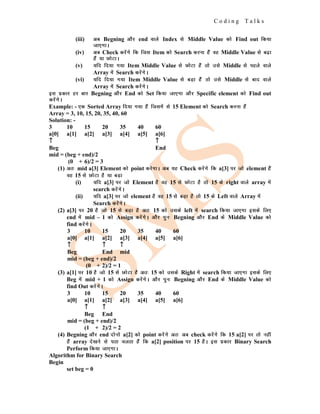 C o d i n g T a l k s
(iii) vc Begning vkSj end okys Index ls Middle Value dks Find out fd;k
tk,xkA
(iv) vc Check djsaxs fd ftl Item dks Search djuk gSa og Middle Value ls c<+k
gSa ;k NksVkA
(v) ;fn fn;k x;k Item Middle Value ls NksVk gSa rks mls Middle ls igys okys
Array esa Search djsaxsA
(vi) ;fn fn;k x;k Item Middle Value ls cM+k gSa rks mls Middle ls ckn okys
Array esa Search djsaxsA
bl izdkj gj ckj Begning vkSj End dks Set fd;k tk,xk vkSj Specific element dks Find out
djsaxsA
Example: - ,d Sorted Array fn;k x;k gSa ftlesa ls 15 Element dks Search djuk gSa
Array = 3, 10, 15, 20, 35, 40, 60
Solution: -
3 10 15 20 35 40 60
a[0] a[1] a[2] a[3] a[4] a[5] a[6]
↑
↑
↑ ↑
↑
↑
Beg End
mid = (beg + end)/2
(0 + 6)/2 = 3
(1) vr% mid a[3] Element dks point djsxkA vc ;g Check djsaxs fd a[3] ij tks element gSa
og 15 ls NksVk gS ;k cM+k
(i) ;fn a[3] ij tks Element gS og 15 ls NksVk gS rks 15 ds right okys array esa
search djsaxsA
(ii) ;fn a[3] ij tks element gS og 15 ls cM+k gS rks 15 ds Left okys Array esa
Search djasxsA
(2) a[3] ij 20 gS tks 15 ls cM+k gS vr% 15 dks mlds left esa search fd;k tk,xk blds fy,
end esa mid – 1 dks Assign djsaxsA vkSj iqu% Begning vkSj End ds Middle Value dks
find djsaxsA
3 10 15 20 35 40 60
a[0] a[1] a[2] a[3] a[4] a[5] a[6]
↑
↑
↑ ↑
↑
↑ ↑
↑
↑
Beg End mid
mid = (beg + end)/2
(0 + 2)/2 = 1
(3) a[1] ij 10 gS tks 15 ls NksVk gS vr% 15 dks mlds Right esa search fd;k tk,xk blds fy,
Beg esa mid + 1 dks Assign djsaxsA vkSj iqu% Begning vkSj End ds Middle Value dks
find Out djsaxsA
3 10 15 20 35 40 60
a[0] a[1] a[2] a[3] a[4] a[5] a[6]
↑
↑
↑ ↑
↑
↑
Beg End
mid = (beg + end)/2
(1 + 2)/2 = 2
(4) Begning vkSj end nksuks a[2] dks point djsaxs vr% vc check djsaxs fd 15 a[2] ij rks ugha
gSa array ns[kus ls irk pyrk gSa fd a[2] position ij 15 gSA bl izdkj Binary Search
Perform fd;k tk,xkA
Algorithm for Binary Search
Begin
set beg = 0
 