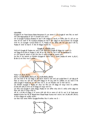 C o d i n g T a l k s
GRAPHS
Graph Hkh ,d Non-Linear Data Structure gSA bl v/;k; esa ge Graph ds lkFk fd, tk ldus
okys lHkh Operations ds ckjs esa tkudkjh izkIr djsaxsA
,d G Graph Vertices (Nodes) ds Set V vkSj Edges ds Set E, ls fufeZr gksrk gSA bls ge bl
izdkj Hkh dg ldrs gSa fd Vertices (Nodes) dk Set V vkSj edges dk Set E feydj ,d Graph
cukrs gSaA ge Graph = (V,E) fy[krs gSaA V, Nodes dk ,d lhfer vkSj Hkjk gqvk Set gS vkSj E,
Nodes ds tksM+ksa dk Set gS] ;s tksM+s gh Edges dgykrs gSaA
Graph dks ifjHkkf"kr djuk
V(G) dks Graph dh Nodes i<+k tkrk gS vkSj E(G) dks Graph dh Edge i<+k tkrki gSA
,d Edge E=(V,W) nks Nodes, V vkSj W dk ,d tksM+k gSA tgka V vkSj W Incident gSA
bu nksauks Sets dks le>us ds fy, fupa fp= esa n'kkZ, Graph dk v/;;u djsaA
bl fp= esa ,d lk/kkj.k ;k fn'kkghu Graph dks n'kkZ;k x;k gS] ftlds Nodes dks Øe'k% A, B, C,
D vkSj E uke fn;k x;k gS blfy, &
V(G) = (A, B, C, D, E)
E(G) = {(A,B), (B,D), (D,C), (C,A), (A,D) (B,E), (D,E)}
vki ns[k ldrs gSa fd ,d Edge A vkSj B dks tksM+rh gS vkSj geus bls (A,B) fy[kk gS] bls (B,A) Hkh
fy[k tk ldrk FkkA ;gh ckr ckdh lHkh Edges ij Hkh ykxw gksrh gSA blhfy, ge dg ldrs gSa fd
pwafd Graph esa Nodes dks Øe ugha fn;k x;k gS] ;g ,d fn'kkghu xzkQ ds fy;s lgh gSA
,d fn'kkghu Graph esa Nodes dks tksM+k ,d fcuk Øe dh Edge dks izLrqr djrk gSA blhfy,
(V,W) vkSj (W,V) nksuksa ,d gh Edge dks izLrqr djrs gSaA
,d fn'kk okys Graph esa izR;sd Edge, Nodes dk ,d Øfed tksM+k gksrk gS] vFkkZr~ izR;sd edge ,d
fn'kk okys tksM+s ls izLrqr gksrh gSA
;fn E = (V,W) rks Edge, V ls izkjEHk gksxh vkSj W ij lekIr gks jgh gSA ;gka V dks Tail vFkok
Initial Vertex rFkk W dks Head vFkok Final Node Vertex dgk tk,xkA vr% (V,W) vkSj (W,V)
nks fHkUu Edges dks iznf'kZr djsaxhA
,d fn'kk okyk vFkok fufnZ"V Graph fuEukafdr fp= esa n'kkZ;k x;k gS &
A B
C D
E
A B
C D
E
 