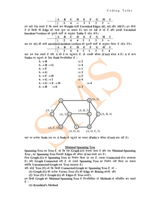 C o d i n g T a l k s
A B C D E F G H I
{ 2 4 ∞ 3 1 3 3 ∞
ge ;gk¡ ns[k ldrs gSa fd lcls de Weight okyh Unvisited Edges AE, AG vkSj AH gSaA bu rhuksa
esa ls fdlh Hkh Edge dks igys pquk tk ldrk gSA ;gka ge AE ys jgs gSa vkSj bldh Unvisited
Incedent Vertices dks iqjkuh 'krksZa ds vuqlkj Table esa tksM+ ysaxsA
A B C D E F G H I
{ 2 4 4 3 1 3 3 ∞
vc ge AG dh lkjh unvisited incident vertices dks iqjkuh 'krksZa ds vuqlkj fyLV esa tksM+ nsaxsA
A B C D E F G H I
{ 2 4 4 3 1 3 3 4
vr% ge ns[k ldrs gS ;fn A dks I ij igqapkuk gS] rks mldh dher (Cost) dsoy 4 gSA A ls vU;
Nodes ij igqapus ds fy, Path fuEufyf[kr gSa &
A →
→
→ B ⇒
⇒
⇒ 2
2
2
A →
→
→ B →
→
→ G ⇒
⇒
⇒ 4
4
4
A →
→
→ F ⇒
⇒
⇒ 1
1
1
A →
→
→ G ⇒
⇒
⇒ 3
3
3
A →
→
→ F →
→
→ H ⇒
⇒
⇒ 3
3
3
A →
→
→ G →
→
→ Ι
Ι
Ι ⇒
⇒
⇒ 4
4
4
A →
→
→ G →
→
→ E →
→
→ D ⇒
⇒
⇒ 4
4
4
A →
→
→ B →
→
→ E ⇒
⇒
⇒ 3
3
3
;gka ij izR;sd Node ml ij A Node ls igqapus dk jkLrk (Path) o dher (Cost) crk jgh gSA
Minimal Spanning Tree
Spanning Tree og Tree gS] tks fd ,d Graph }kjk cuk;k tkrk gS vkSj ,d Minimal Spanning
Tree , og Spanning Tree ftldh Edges dh dher (Cost lcls de gSA
ftl Graph (G) ls Spanning Tree dk fuekZ.k fd;k tk jgk gS] mldk Connected gksuk vko';d
gSA ;fn Graph Connected ugha gS] rks mlls Spanning Tree dk fuekZ.k ugha fd;k tk ldrk
D;ksafd Unconnected Graph ,d Tree dgykrk gSA
;fn dksbZ Tree (T) tks fd fdlh Connected Graph dk Spanning Tree gS] rks &
(1) Graph (G) dh izR;sd Vertex Tree (T) dh Edge dks Belong djsxh] vkSj
(2) Tree (T) esa Graph (G) dh Edges gh Tree cuk,saA
ge fdlh Graph dks Minimal Spanning Tree esa fuEufyf[kr nks Methods ls ifjofrZr dj ldrs
gSa &
(1) Krushkal's Method
H
A
F G
I
E
B
D
C
(A, 1)
(A, 3)
(A, F, 3)
(A, G, 4)
(A, B, 3)
(A, 2)
(A, B, 4)
(A, G, E, 5)
 