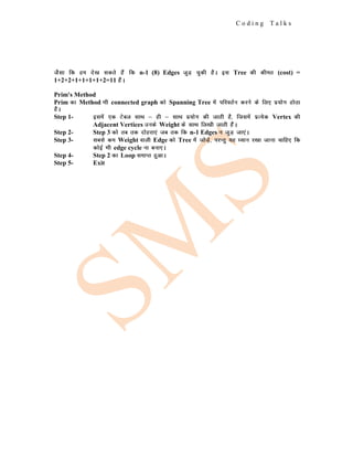C o d i n g T a l k s
tSlk fd ge ns[k ldrs gSa fd n-1 (8) Edges tqM+ pqdh gSA bl Tree dh dher (cost) =
1+2+2+1+1+1+1+2=11 gSaA
Prim's Method
Prim dk Method Hkh connected graph dks Spanning Tree esa ifjorZu djus ds fy, iz;ksx gksrk
gSA
Step 1- blesa ,d Vscy lkFk & gh & lkFk iz;ksx dh tkrh gS] ftlesa izR;sd Vertex dh
Adjacent Vertices muds Weight ds lkFk fy[kh tkrh gSaA
Step 2- Step 3 dks rc rd nksgjk,a tc rd fd n-1 Edges u tqM+ tk,aA
Step 3- lcls de Weight okyh Edge dks Tree esa tksM+s] ijUrq ;g /;ku j[kk tkuk pkfg, fd
dksbZ Hkh edge cycle uk cuk,A
Step 4- Step 2 dk Loop lekIr gqvkA
Step 5- Exit
 