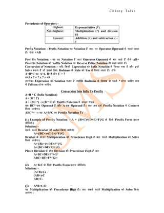 C o d i n g T a l k s
Precedence of Operator: -
Highest: Exponentiation (↑
↑
↑)
Next highest: Multiplication (*) and division
(/)
Lowest: Addition (+) and subtraction ( -
)
Prefix Notation: - Prefix Notation og Notation gSa tgka ij Operator Operand ls igys vkrk
gSaA tSls +AB
Post Fix Notation: - ;g og Notation gSa tgka Operator Operand ds ckn vkrs gSa tSls AB+
Post Fix Notation dks Suffix Notation ;k Reverse Police Notation gh dgk tkrk gSaA
Conversion of Notation: - ;fn fdlh Expression dks Infix Notation esa fy[kk x;k gS vkSj bUgsa
Solve djuk gSa rks blds fy, Bodmass ds Rule dks Use esa fy;k tkrk gSaA tSls
A+B*C ;g A=4, B=3 vkSj C = 7
4+3 x 7 = 7 x 7 = 49
mijksDr Expression dk Solution xyr gSa D;ksafd Bodmass ds fglkc ls igys * gksuk pkfg, ckn
esa Edition gksuk pkfg,
Conversion Into Infix To Postfix
A+B * C (Infix Notation)
A+ (B * C)
A + (BC *) →
→
→ (B * C dks Postfix Notation esa cnyk x;k)
vc BC* ,d Operand gSa vkSj A ,d Operand gSaA vr% vc bls Postfix Notation esa Convert
fd;k tk;sxkA
ABC*+ →
→
→ ;g A+B*C dk Postfix Notation gSaA
(1) Example of Postfix Notation: - A + [(B+C)+(D+E)*F]/G ds fy;s Postfix Form iznku
dhft;sA
Solution: -
lcls igys Bracket dks solve fd;k tk;sxk
A+[(BC+)+(DE+)*F]/G
Bracket ds vUnj Multiplication dh Precedence High gSa vr% igys Multiplication dks Solve
fd;k tk;sxkA
A+[(Bc+)+(DE+F*]/G
A+[BC+DE+F*+]/G
Plus o Division ds chp Division dh Precedence High gSa vr%
A+BC+DE+F*+G/
ABC+DE+F*+G/+
(2) A+B-C ds fy;s Postfix Form iznku dhft;sA
Solution: -
(A+B)-Cx
(AB+)-C
AB+C-
(3) A*B+C/D
;g Multiplication dh Precedence High gSaA vr% lcls igys Multiplication dks Solve fd;k
tk;sxkA
 