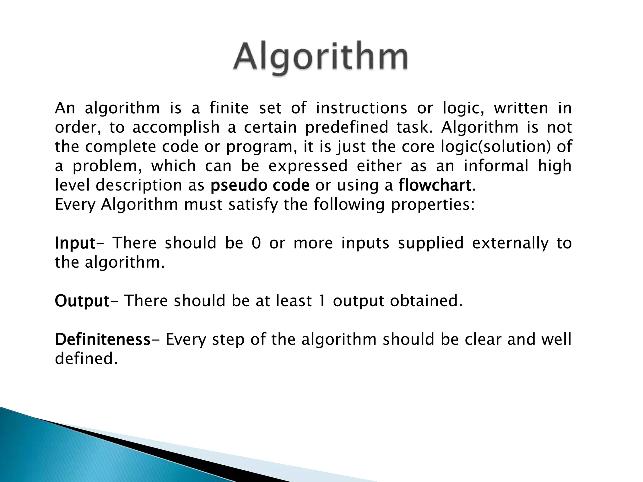 An algorithm is a finite set of instructions or logic, written in
order, to accomplish a certain predefined task. Algorithm is not
the complete code or program, it is just the core logic(solution) of
a problem, which can be expressed either as an informal high
level description as pseudo code or using a flowchart.
Every Algorithm must satisfy the following properties:
Input- There should be 0 or more inputs supplied externally to
the algorithm.
Output- There should be at least 1 output obtained.
Definiteness- Every step of the algorithm should be clear and well
defined.
 