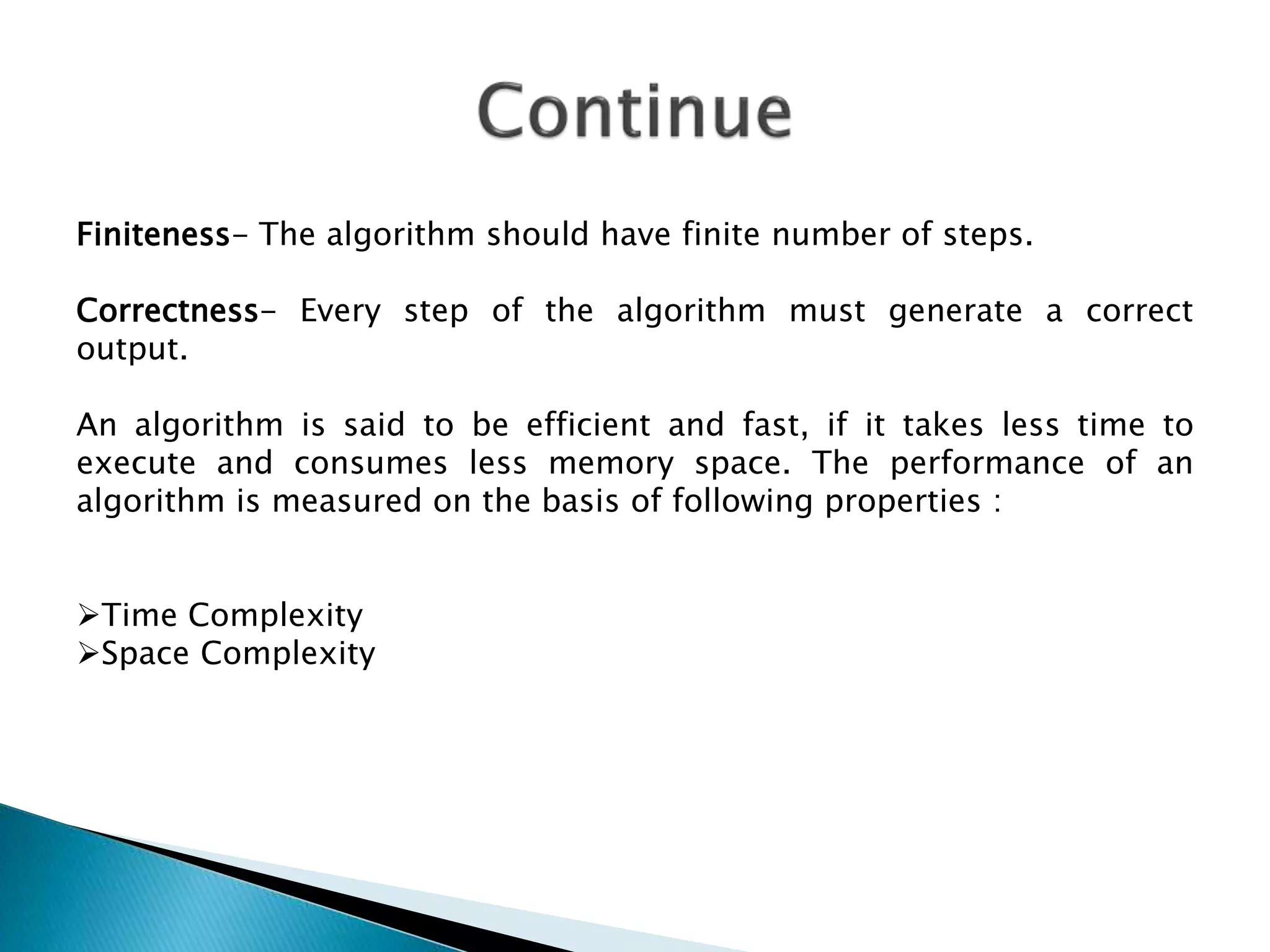 Finiteness- The algorithm should have finite number of steps.
Correctness- Every step of the algorithm must generate a correct
output.
An algorithm is said to be efficient and fast, if it takes less time to
execute and consumes less memory space. The performance of an
algorithm is measured on the basis of following properties :
Time Complexity
Space Complexity
 