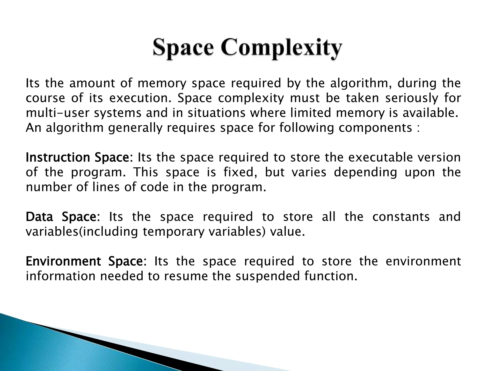 Its the amount of memory space required by the algorithm, during the
course of its execution. Space complexity must be taken seriously for
multi-user systems and in situations where limited memory is available.
An algorithm generally requires space for following components :
Instruction Space: Its the space required to store the executable version
of the program. This space is fixed, but varies depending upon the
number of lines of code in the program.
Data Space: Its the space required to store all the constants and
variables(including temporary variables) value.
Environment Space: Its the space required to store the environment
information needed to resume the suspended function.
 