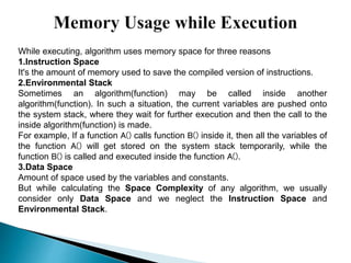 While executing, algorithm uses memory space for three reasons:
1.Instruction Space
It's the amount of memory used to save the compiled version of instructions.
2.Environmental Stack
Sometimes an algorithm(function) may be called inside another
algorithm(function). In such a situation, the current variables are pushed onto
the system stack, where they wait for further execution and then the call to the
inside algorithm(function) is made.
For example, If a function A() calls function B() inside it, then all the variables of
the function A() will get stored on the system stack temporarily, while the
function B() is called and executed inside the function A().
3.Data Space
Amount of space used by the variables and constants.
But while calculating the Space Complexity of any algorithm, we usually
consider only Data Space and we neglect the Instruction Space and
Environmental Stack.
 