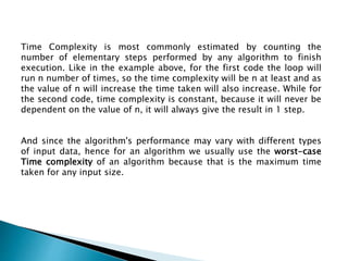 Time Complexity is most commonly estimated by counting the
number of elementary steps performed by any algorithm to finish
execution. Like in the example above, for the first code the loop will
run n number of times, so the time complexity will be n at least and as
the value of n will increase the time taken will also increase. While for
the second code, time complexity is constant, because it will never be
dependent on the value of n, it will always give the result in 1 step.
And since the algorithm's performance may vary with different types
of input data, hence for an algorithm we usually use the worst-case
Time complexity of an algorithm because that is the maximum time
taken for any input size.
 