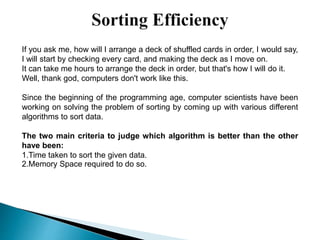 If you ask me, how will I arrange a deck of shuffled cards in order, I would say,
I will start by checking every card, and making the deck as I move on.
It can take me hours to arrange the deck in order, but that's how I will do it.
Well, thank god, computers don't work like this.
Since the beginning of the programming age, computer scientists have been
working on solving the problem of sorting by coming up with various different
algorithms to sort data.
The two main criteria to judge which algorithm is better than the other
have been:
1.Time taken to sort the given data.
2.Memory Space required to do so.
 