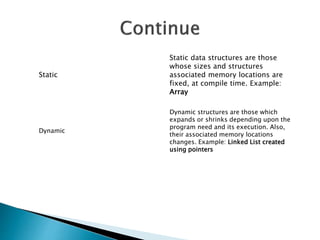 Static
Static data structures are those
whose sizes and structures
associated memory locations are
fixed, at compile time. Example:
Array
Dynamic
Dynamic structures are those which
expands or shrinks depending upon the
program need and its execution. Also,
their associated memory locations
changes. Example: Linked List created
using pointers
 
