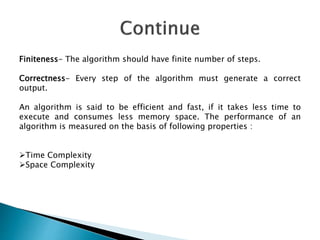 Finiteness- The algorithm should have finite number of steps.
Correctness- Every step of the algorithm must generate a correct
output.
An algorithm is said to be efficient and fast, if it takes less time to
execute and consumes less memory space. The performance of an
algorithm is measured on the basis of following properties :
Time Complexity
Space Complexity
 