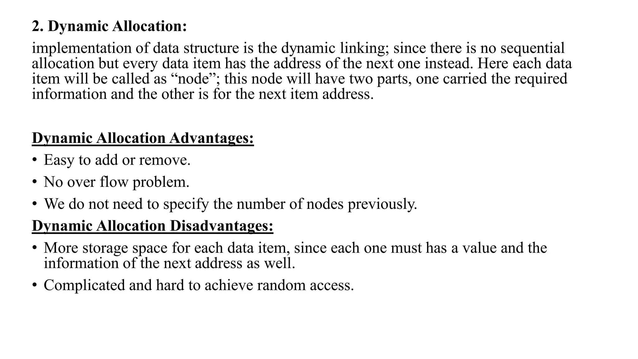 2. Dynamic Allocation:
implementation of data structure is the dynamic linking; since there is no sequential
allocation but every data item has the address of the next one instead. Here each data
item will be called as “node”; this node will have two parts, one carried the required
information and the other is for the next item address.
Dynamic Allocation Advantages:
• Easy to add or remove.
• No over flow problem.
• We do not need to specify the number of nodes previously.
Dynamic Allocation Disadvantages:
• More storage space for each data item, since each one must has a value and the
information of the next address as well.
• Complicated and hard to achieve random access.
 