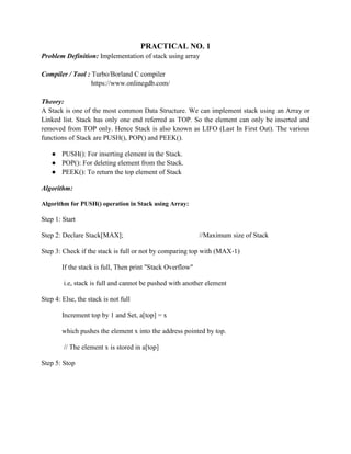 PRACTICAL NO. 1
Problem Definition: Implementation of stack using array
Compiler / Tool : Turbo/Borland C compiler
https://www.onlinegdb.com/
Theory:
A Stack is one of the most common Data Structure. We can implement stack using an Array or
Linked list. Stack has only one end referred as TOP. So the element can only be inserted and
removed from TOP only. Hence Stack is also known as LIFO (Last In First Out). The various
functions of Stack are PUSH(), POP() and PEEK().
● PUSH(): For inserting element in the Stack.
● POP(): For deleting element from the Stack.
● PEEK(): To return the top element of Stack
Algorithm:
Algorithm for PUSH() operation in Stack using Array:
Step 1: Start
Step 2: Declare Stack[MAX]; //Maximum size of Stack
Step 3: Check if the stack is full or not by comparing top with (MAX-1)
If the stack is full, Then print "Stack Overflow"
i.e, stack is full and cannot be pushed with another element
Step 4: Else, the stack is not full
Increment top by 1 and Set, a[top] = x
which pushes the element x into the address pointed by top.
// The element x is stored in a[top]
Step 5: Stop
 