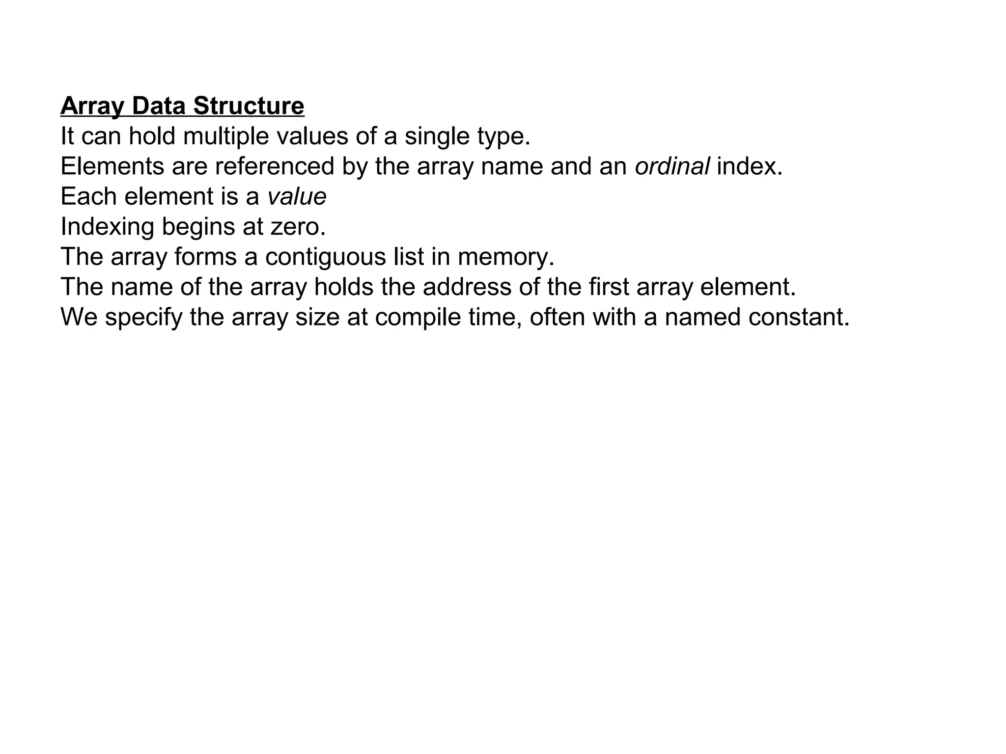 Array Data Structure
It can hold multiple values of a single type.
Elements are referenced by the array name and an ordinal index.
Each element is a value
Indexing begins at zero.
The array forms a contiguous list in memory.
The name of the array holds the address of the first array element.
We specify the array size at compile time, often with a named constant.
 