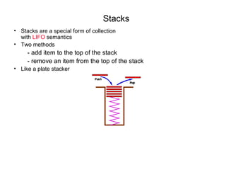 Stacks
• Stacks are a special form of collection
  with LIFO semantics
• Two methods
     - add item to the top of the stack
     - remove an item from the top of the stack
• Like a plate stacker
 