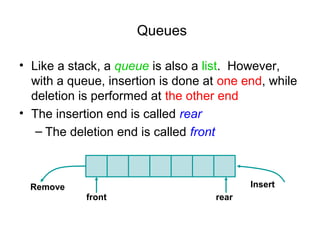 Queues

• Like a stack, a queue is also a list. However,
  with a queue, insertion is done at one end, while
  deletion is performed at the other end
• The insertion end is called rear
   – The deletion end is called front



  Remove                                   Insert
            front                   rear
 