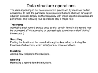 Data structure operations
The data appearing in our data structure is processed by means of certain
operations. In fact, the particular data structure that one chooses for a given
situation depends largely on the frequency with which specific operations are
performed. The following four operations play a major role:

Traversing
Accessing each record exactly once so that certain items in the record may
be processed. (This accessing or processing is sometimes called 'visiting"
the records.)

Searching
Finding the location of the record with a given key value, or finding the
locations of all records, which satisfy one or more conditions.

Inserting
Adding new records to the structure.

Deleting
Removing a record from the structure.
 