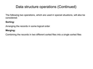 Data structure operations (Continued)

The following two operations, which are used in special situations, will also be
considered:
Sorting:
Arranging the records in some logical order
Merging:
Combining the records in two different sorted files into a single sorted files
 