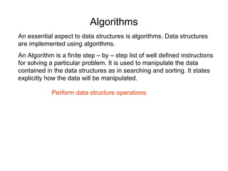 Algorithms
An essential aspect to data structures is algorithms. Data structures
are implemented using algorithms.
An Algorithm is a finite step – by – step list of well defined instructions
for solving a particular problem. It is used to manipulate the data
contained in the data structures as in searching and sorting. It states
explicitly how the data will be manipulated.

            Perform data structure operations
 