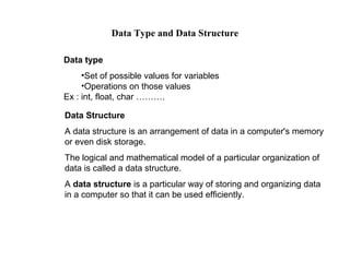 Data Type and Data Structure

Data type
     •Set of possible values for variables
     •Operations on those values
Ex : int, float, char ……….

Data Structure
A data structure is an arrangement of data in a computer's memory
or even disk storage.
The logical and mathematical model of a particular organization of
data is called a data structure.
A data structure is a particular way of storing and organizing data
in a computer so that it can be used efficiently.
 