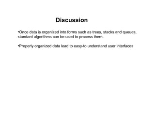Discussion
•Once data is organized into forms such as trees, stacks and queues,
standard algorithms can be used to process them.

•Properly organized data lead to easy-to understand user interfaces
 