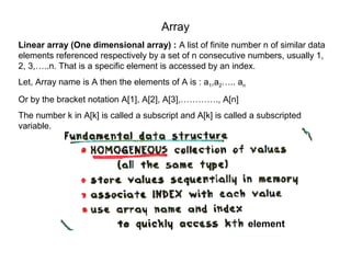 Array
Linear array (One dimensional array) : A list of finite number n of similar data
elements referenced respectively by a set of n consecutive numbers, usually 1,
2, 3,…..n. That is a specific element is accessed by an index.
Let, Array name is A then the elements of A is : a1,a2….. an
Or by the bracket notation A[1], A[2], A[3],…………., A[n]
The number k in A[k] is called a subscript and A[k] is called a subscripted
variable.




                                                               element
 