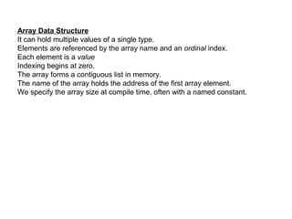 Array Data Structure
It can hold multiple values of a single type.
Elements are referenced by the array name and an ordinal index.
Each element is a value
Indexing begins at zero.
The array forms a contiguous list in memory.
The name of the array holds the address of the first array element.
We specify the array size at compile time, often with a named constant.
 