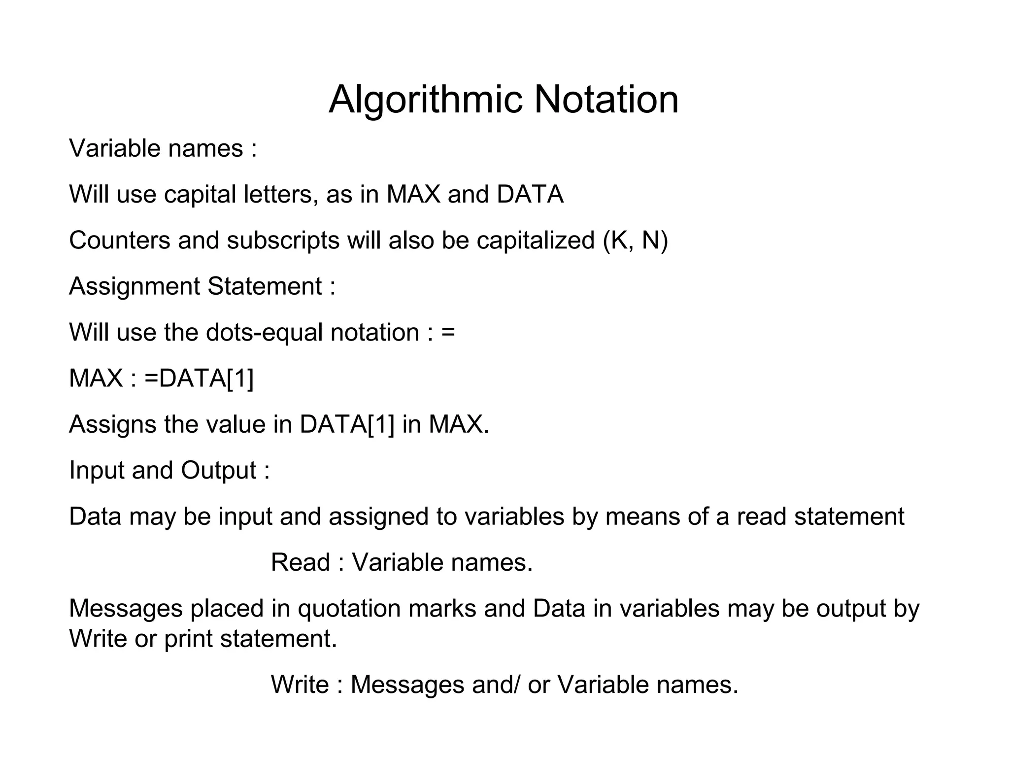 Algorithmic Notation
Variable names :
Will use capital letters, as in MAX and DATA
Counters and subscripts will also be capitalized (K, N)
Assignment Statement :
Will use the dots-equal notation : =
MAX : =DATA[1]
Assigns the value in DATA[1] in MAX.
Input and Output :
Data may be input and assigned to variables by means of a read statement
                     Read : Variable names.
Messages placed in quotation marks and Data in variables may be output by
Write or print statement.
                     Write : Messages and/ or Variable names.
 