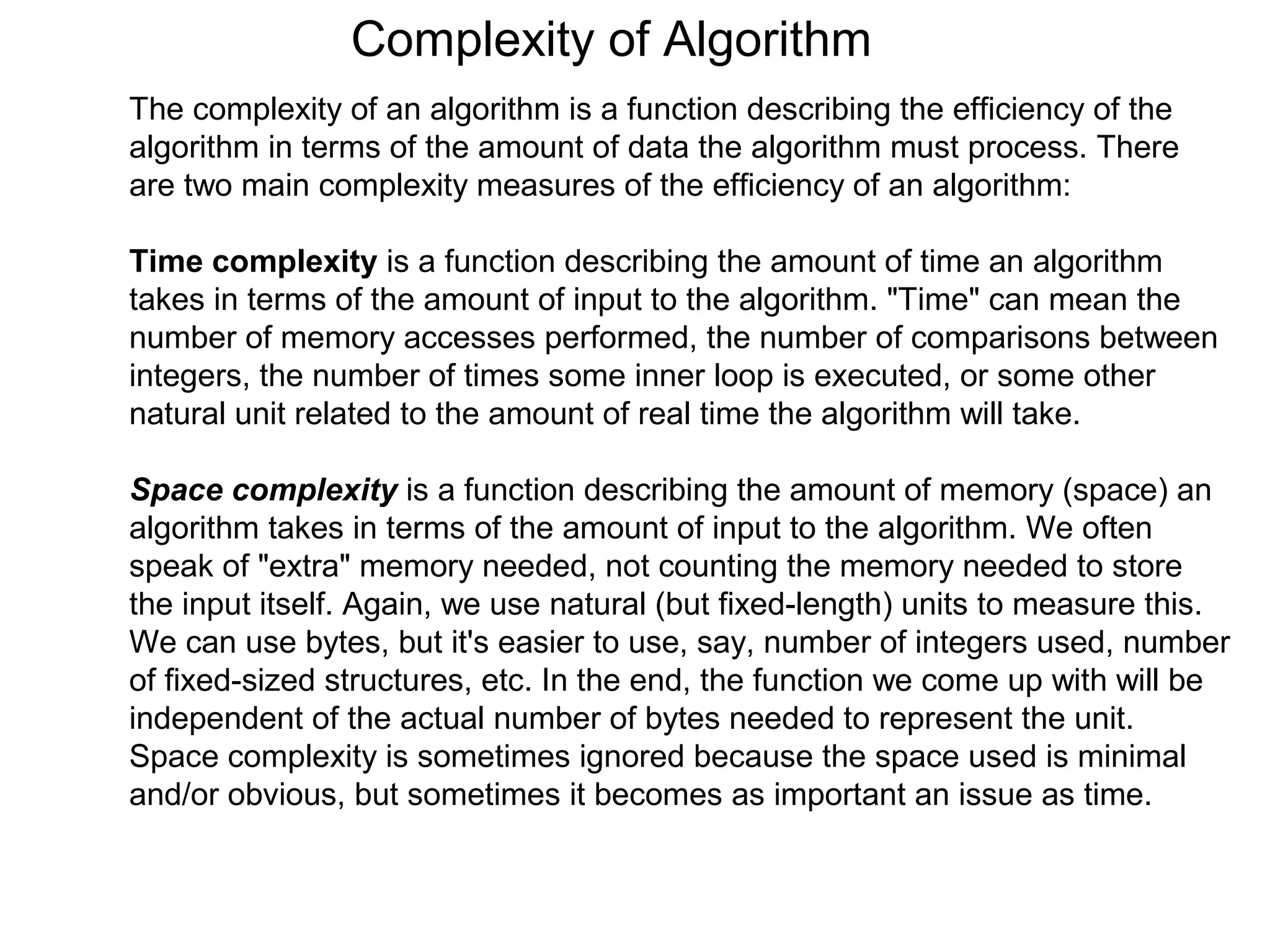 Complexity of Algorithm
The complexity of an algorithm is a function describing the efficiency of the
algorithm in terms of the amount of data the algorithm must process. There
are two main complexity measures of the efficiency of an algorithm:

Time complexity is a function describing the amount of time an algorithm
takes in terms of the amount of input to the algorithm. "Time" can mean the
number of memory accesses performed, the number of comparisons between
integers, the number of times some inner loop is executed, or some other
natural unit related to the amount of real time the algorithm will take.

Space complexity is a function describing the amount of memory (space) an
algorithm takes in terms of the amount of input to the algorithm. We often
speak of "extra" memory needed, not counting the memory needed to store
the input itself. Again, we use natural (but fixed-length) units to measure this.
We can use bytes, but it's easier to use, say, number of integers used, number
of fixed-sized structures, etc. In the end, the function we come up with will be
independent of the actual number of bytes needed to represent the unit.
Space complexity is sometimes ignored because the space used is minimal
and/or obvious, but sometimes it becomes as important an issue as time.
 